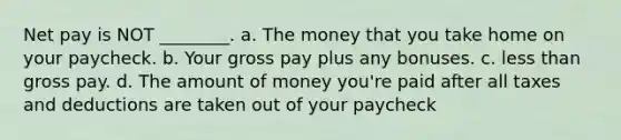 Net pay is NOT ________. a. The money that you take home on your paycheck. b. Your gross pay plus any bonuses. c. less than gross pay. d. The amount of money you're paid after all taxes and deductions are taken out of your paycheck