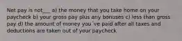 Net pay is not___ a) the money that you take home on your paycheck b) your gross pay plus any bonuses c) less than gross pay d) the amount of money you´ve paid after all taxes and deductions are taken out of your paycheck