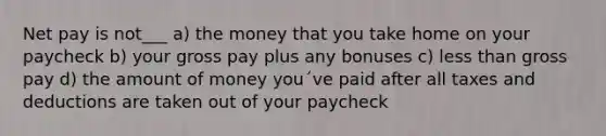 Net pay is not___ a) the money that you take home on your paycheck b) your gross pay plus any bonuses c) <a href='https://www.questionai.com/knowledge/k7BtlYpAMX-less-than' class='anchor-knowledge'>less than</a> gross pay d) the amount of money you´ve paid after all taxes and deductions are taken out of your paycheck