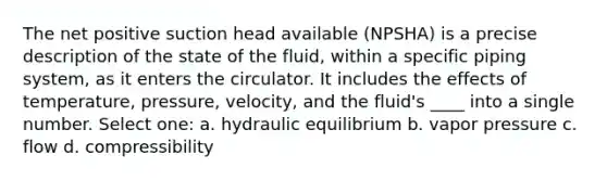 The net positive suction head available (NPSHA) is a precise description of the state of the fluid, within a specific piping system, as it enters the circulator. It includes the effects of temperature, pressure, velocity, and the fluid's ____ into a single number. Select one: a. hydraulic equilibrium b. vapor pressure c. flow d. compressibility