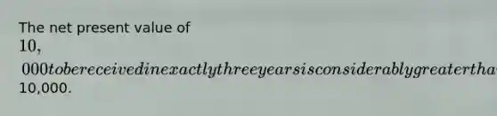 The net present value of 10,000 to be received in exactly three years is considerably greater than10,000.