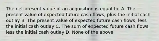 The net present value of an acquisition is equal to: A. The present value of expected future cash flows, plus the initial cash outlay B. The present value of expected future cash flows, less the initial cash outlay C. The sum of expected future cash flows, less the initial cash outlay D. None of the above