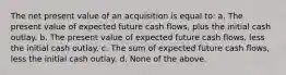 The net present value of an acquisition is equal to: a. The present value of expected future cash flows, plus the initial cash outlay. b. The present value of expected future cash flows, less the initial cash outlay. c. The sum of expected future cash flows, less the initial cash outlay. d. None of the above.