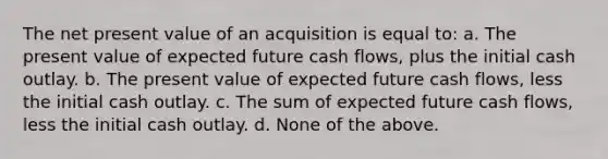 The net present value of an acquisition is equal to: a. The present value of expected future cash flows, plus the initial cash outlay. b. The present value of expected future cash flows, less the initial cash outlay. c. The sum of expected future cash flows, less the initial cash outlay. d. None of the above.