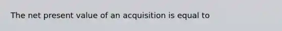 The net present value of an acquisition is equal to