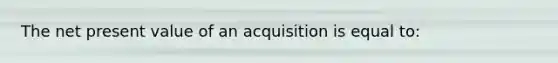 The net present value of an acquisition is equal to: