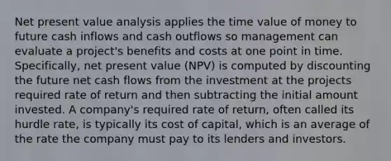 Net present value analysis applies the time value of money to future cash inflows and cash outflows so management can evaluate a project's benefits and costs at one point in time. Specifically, net present value (NPV) is computed by discounting the future net cash flows from the investment at the projects required rate of return and then subtracting the initial amount invested. A company's required rate of return, often called its hurdle rate, is typically its cost of capital, which is an average of the rate the company must pay to its lenders and investors.