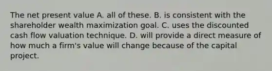 The net present value A. all of these. B. is consistent with the shareholder wealth maximization goal. C. uses the discounted cash flow valuation technique. D. will provide a direct measure of how much a firm's value will change because of the capital project.