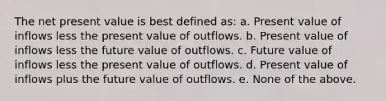 The net present value is best defined as: a. Present value of inflows less the present value of outflows. b. Present value of inflows less the future value of outflows. c. Future value of inflows less the present value of outflows. d. Present value of inflows plus the future value of outflows. e. None of the above.