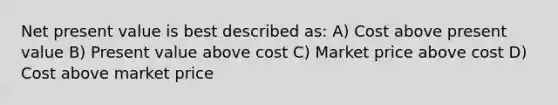 Net present value is best described as: A) Cost above present value B) Present value above cost C) Market price above cost D) Cost above market price