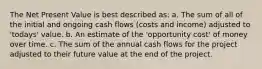 The Net Present Value is best described as: a. The sum of all of the initial and ongoing cash flows (costs and income) adjusted to 'todays' value. b. An estimate of the 'opportunity cost' of money over time. c. The sum of the annual cash flows for the project adjusted to their future value at the end of the project.