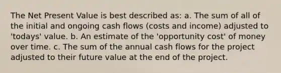 The Net Present Value is best described as: a. The sum of all of the initial and ongoing cash flows (costs and income) adjusted to 'todays' value. b. An estimate of the 'opportunity cost' of money over time. c. The sum of the annual cash flows for the project adjusted to their future value at the end of the project.