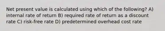 Net present value is calculated using which of the following? A) internal rate of return B) required rate of return as a discount rate C) risk-free rate D) predetermined overhead cost rate