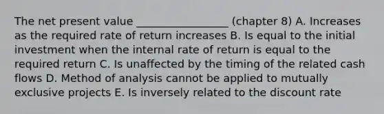 The net present value _________________ (chapter 8) A. Increases as the required rate of return increases B. Is equal to the initial investment when the internal rate of return is equal to the required return C. Is unaffected by the timing of the related cash flows D. Method of analysis cannot be applied to mutually exclusive projects E. Is inversely related to the discount rate