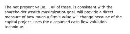 The net present value.... all of these. is consistent with the shareholder wealth maximization goal. will provide a direct measure of how much a firm's value will change because of the capital project. uses the discounted cash flow valuation technique.