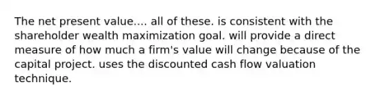 The net present value.... all of these. is consistent with the shareholder wealth maximization goal. will provide a direct measure of how much a firm's value will change because of the capital project. uses the discounted cash flow valuation technique.