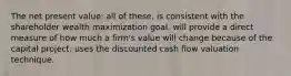 The net present value: all of these. is consistent with the shareholder wealth maximization goal. will provide a direct measure of how much a firm's value will change because of the capital project. uses the discounted cash flow valuation technique.