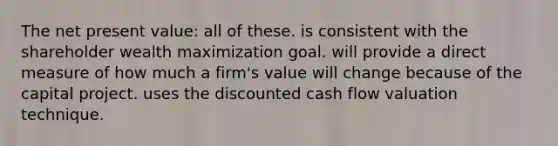 The net present value: all of these. is consistent with the shareholder wealth maximization goal. will provide a direct measure of how much a firm's value will change because of the capital project. uses the discounted cash flow valuation technique.