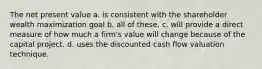 The net present value a. is consistent with the shareholder wealth maximization goal b. all of these. c. will provide a direct measure of how much a firm's value will change because of the capital project. d. uses the discounted cash flow valuation technique.