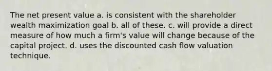 The net present value a. is consistent with the shareholder wealth maximization goal b. all of these. c. will provide a direct measure of how much a firm's value will change because of the capital project. d. uses the discounted cash flow valuation technique.