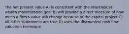 The net present value A) is consistent with the shareholder wealth maximization goal B) will provide a direct measure of how much a firm's value will change because of the capital project C) All other statements are true D) uses the discounted cash flow valuation technique