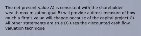 The net present value A) is consistent with the shareholder wealth maximization goal B) will provide a direct measure of how much a firm's value will change because of the capital project C) All other statements are true D) uses the discounted cash flow valuation technique