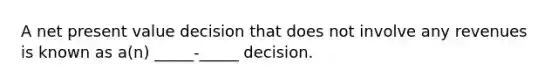 A net present value decision that does not involve any revenues is known as a(n) _____-_____ decision.