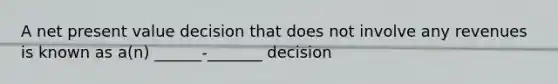 A net present value decision that does not involve any revenues is known as a(n) ______-_______ decision