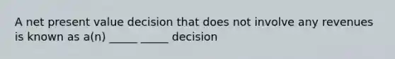 A net present value decision that does not involve any revenues is known as a(n) _____ _____ decision