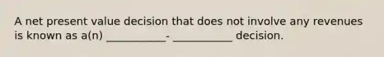 A net present value decision that does not involve any revenues is known as a(n) ___________- ___________ decision.