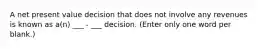 A net present value decision that does not involve any revenues is known as a(n) ___ - ___ decision. (Enter only one word per blank.)