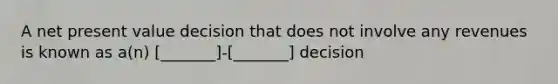 A net present value decision that does not involve any revenues is known as a(n) [_______]-[_______] decision