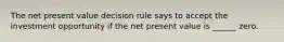 The net present value decision rule says to accept the investment opportunity if the net present value is ______ zero.