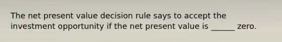 The net present value decision rule says to accept the investment opportunity if the net present value is ______ zero.