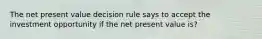 The net present value decision rule says to accept the investment opportunity if the net present value is?