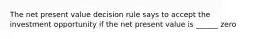 The net present value decision rule says to accept the investment opportunity if the net present value is ______ zero