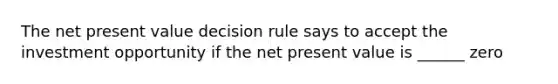 The net present value decision rule says to accept the investment opportunity if the net present value is ______ zero