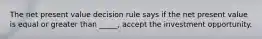 The net present value decision rule says if the net present value is equal or greater than _____, accept the investment opportunity.