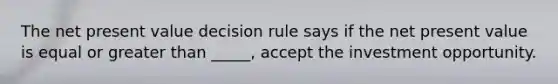 The net present value decision rule says if the net present value is equal or greater than _____, accept the investment opportunity.