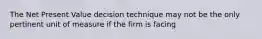 The Net Present Value decision technique may not be the only pertinent unit of measure if the firm is facing