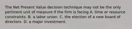 The Net Present Value decision technique may not be the only pertinent unit of measure if the firm is facing A. time or resource constraints. B. a labor union. C. the election of a new board of directors. D. a major investment.