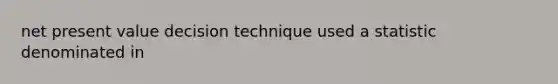 net present value decision technique used a statistic denominated in