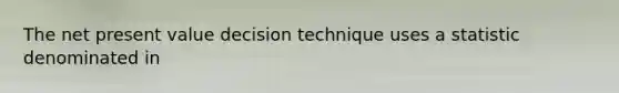 The net present value decision technique uses a statistic denominated in