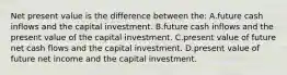 Net present value is the difference between the: A.future cash inflows and the capital investment. B.future cash inflows and the present value of the capital investment. C.present value of future net cash flows and the capital investment. D.present value of future net income and the capital investment.