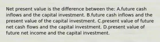 Net present value is the difference between the: A.future cash inflows and the capital investment. B.future cash inflows and the present value of the capital investment. C.present value of future net cash flows and the capital investment. D.present value of future net income and the capital investment.