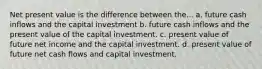 Net present value is the difference between the... a. future cash inflows and the capital investment b. future cash inflows and the present value of the capital investment. c. present value of future net income and the capital investment. d. present value of future net cash flows and capital investment.