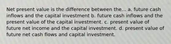 Net present value is the difference between the... a. future cash inflows and the capital investment b. future cash inflows and the present value of the capital investment. c. present value of future net income and the capital investment. d. present value of future net cash flows and capital investment.