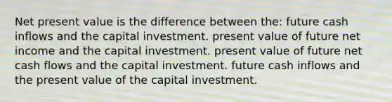 Net present value is the difference between the: future cash inflows and the capital investment. present value of future net income and the capital investment. present value of future net cash flows and the capital investment. future cash inflows and the present value of the capital investment.