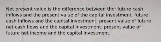 Net present value is the difference between the: future cash inflows and the present value of the capital investment. future cash inflows and the capital investment. present value of future net cash flows and the capital investment. present value of future net income and the capital investment.