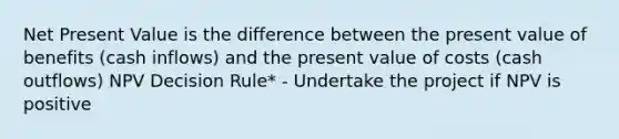 Net Present Value is the difference between the present value of benefits (cash inflows) and the present value of costs (cash outflows) NPV Decision Rule* - Undertake the project if NPV is positive